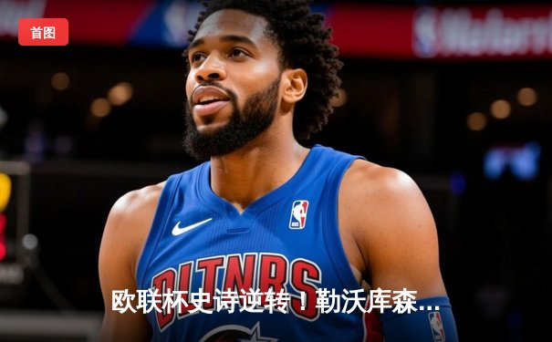 欧联杯史诗逆转！勒沃库森补时绝平延续不败神话，阿隆索神换人铸就47场传奇