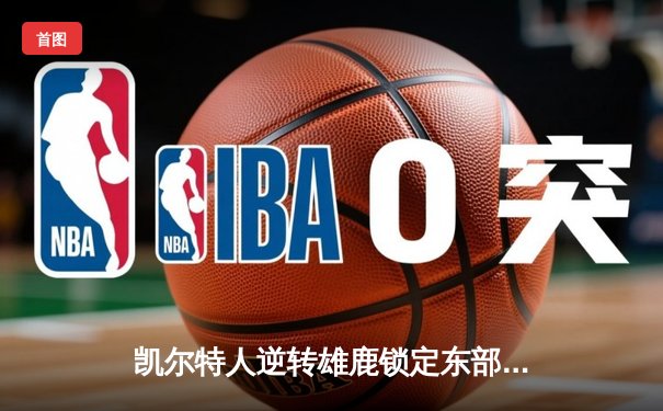 凯尔特人逆转雄鹿锁定东部第一，塔图姆狂砍44分献关键封盖