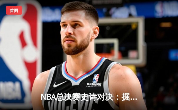 NBA总决赛史诗对决：掘金加时险胜热火 约基奇40+三双创历史