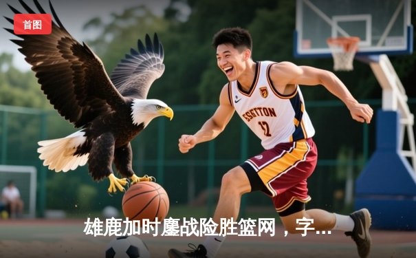 雄鹿加时鏖战险胜篮网，字母哥44分上演惊天逆转