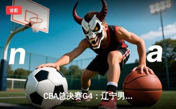 CBA总决赛G4：辽宁男篮加时险胜浙江广厦，总比分3-1夺赛点