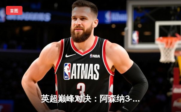 英超巅峰对决：阿森纳3-1力克利物浦，萨卡传射建功改写争冠格局