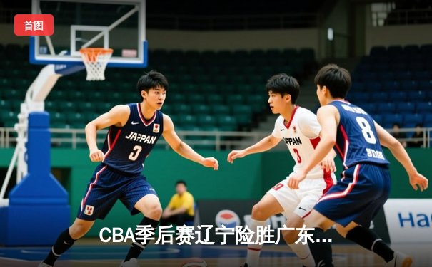 CBA季后赛辽宁险胜广东，郭艾伦关键三分锁定胜局