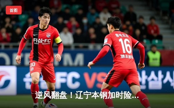 逆风翻盘！辽宁本钢加时险胜广东宏远夺得CBA季后赛半决赛首胜