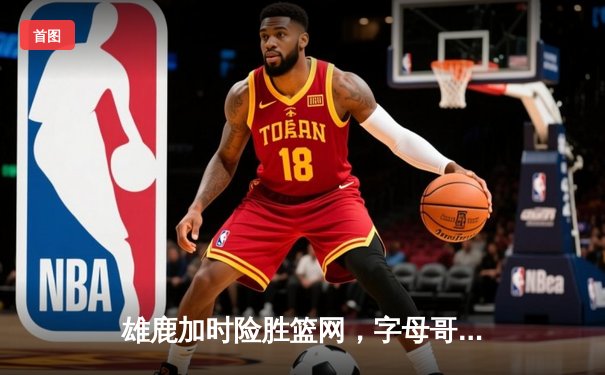 雄鹿加时险胜篮网，字母哥44分创赛季新高，利拉德关键三分定乾坤