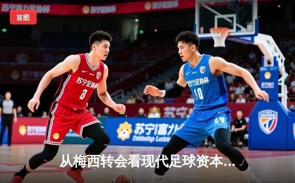 从梅西转会看现代足球资本运作：巨星转会背后的商业逻辑与竞技博弈